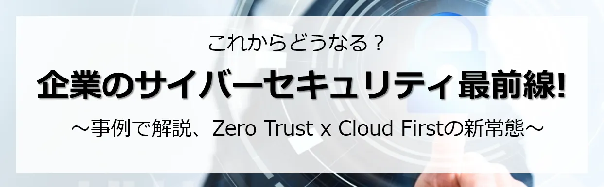 企業のサイバーセキュリティ最前線 事例で解説 Zero Trust x Cloud First