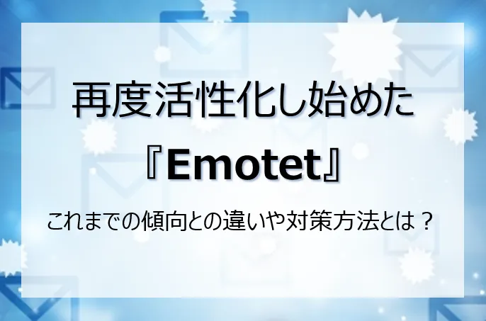 再度活性化し始めたEmotet、これまでの傾向との違いや対策方法とは？