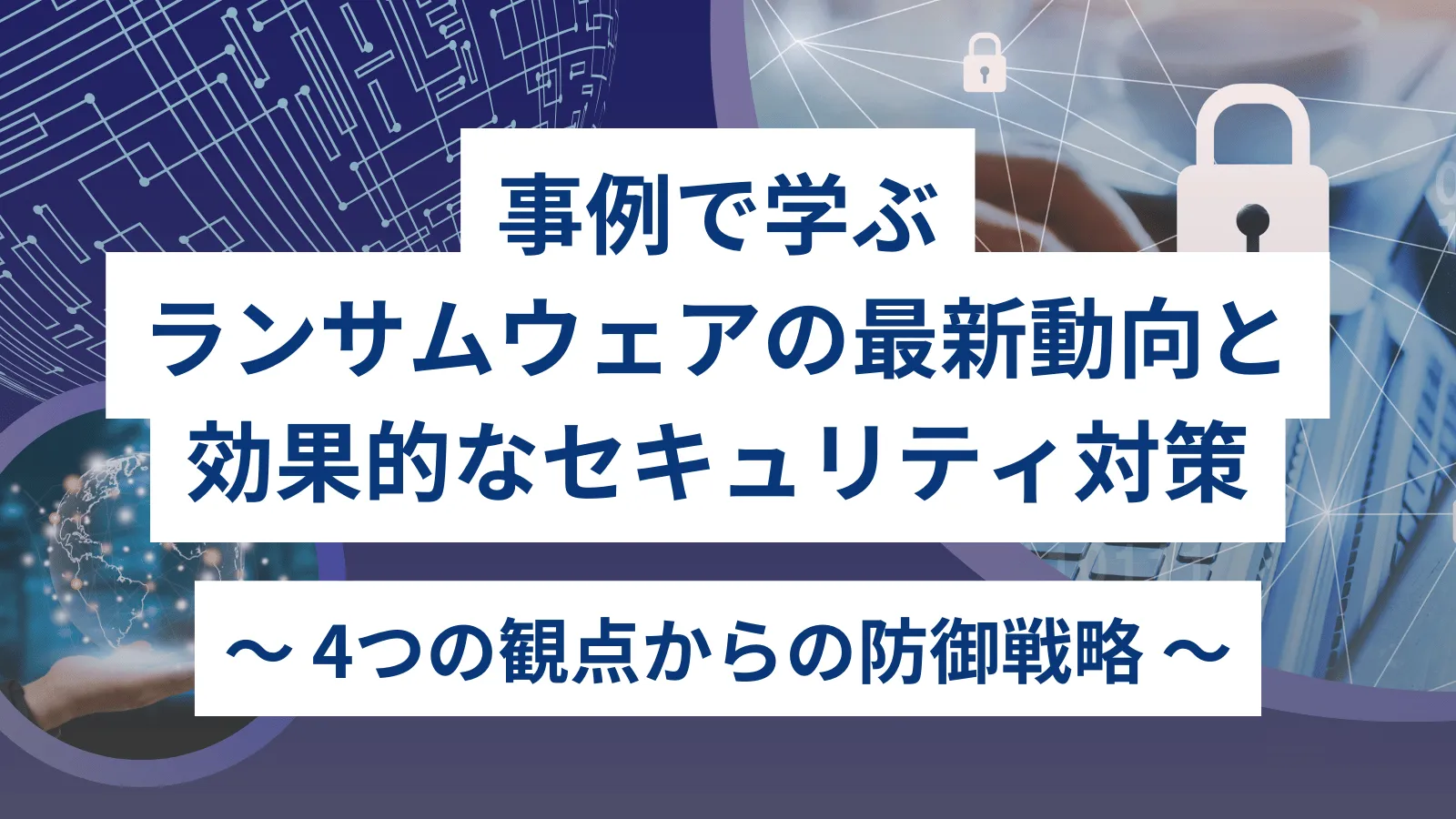 事例で学ぶランサムウェアの最新動向と効果的なセキュリティ対策 〜 4つの観点からの防御戦略 〜