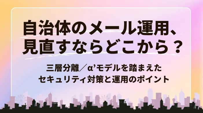 自治体のメール運用、見直すならどこから？三層分離／α’モデルを踏まえたセキュリティ対策と運用のポイン