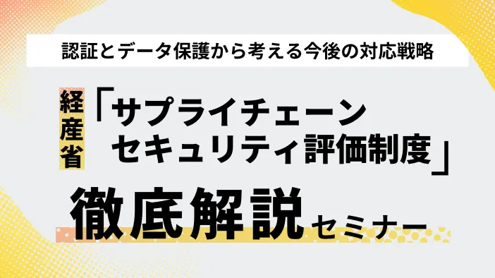 【経産省「サプライチェーンセキュリティ評価制度」徹底解説】認証とデータ保護から考える今後の対応戦略