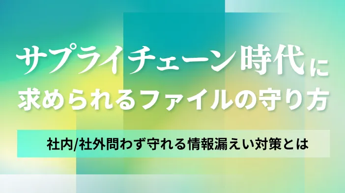 サプライチェーン時代に求められるファイルの守り方～社内/社外問わず守れる情報漏えい対策とは～