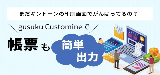 まだキントーンの印刷画面でがんばってるの？gusuku Customineで帳票も簡単出力！